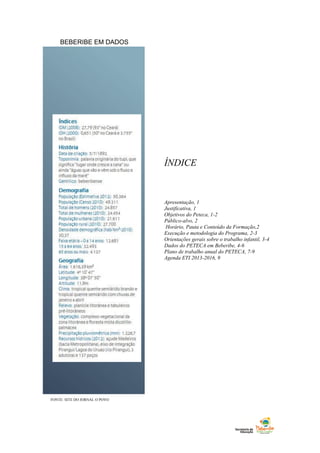 BEBERIBE EM DADOS
ÍNDICE
Apresentação, 1
Justificativa, 1
Objetivos do Peteca, 1-2
Público-alvo, 2
Horário, Pauta e Conteúdo da Formação,2
Execução e metodologia do Programa, 2-3
Orientações gerais sobre o trabalho infantil, 3-4
Dados do PETECA em Beberibe, 4-6
Plano de trabalho anual do PETECA, 7-9
Agenda ETI 2013-2016, 9
FONTE: SITE DO JORNAL O POVO
 