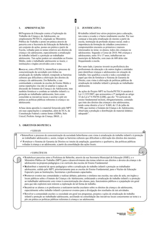 Intensificar o processo de conscientização da sociedade beberibense com vistas à erradicação do trabalho infantil e à proteção
ao trabalhador adolescente e, assim, romper as barreiras culturais que dificultam a efetivação dos direitos dos mesmos.
 Fortalecer o Sistema de Garantia de Direitos no intuito da ampliação, quantitativa e qualitativa, das políticas públicas
voltadas à criança e ao adolescente, a partir da consolidação das ações locais.
1
1. APRESENTAÇÃO
O Programa de Educação contra a Exploração do
Trabalho da Criança e do Adolescente, ou
simplesmente PETECA, originado no Ministério
Público do Trabalho e posto em prática através de
parceria com a Secretaria de Educação de Beberibe, é
um conjunto de ações, postas em prática a partir da
Escola, voltadas para os temas relativos aos direitos da
criança e do adolescente, especialmente a erradicação
do trabalho infantil e a proteção ao trabalhador
adolescente. Tais ações podem ser estendidas ao Ensino
Médio, onde o trabalhador adolescente se insere, e
instituições e órgãos envolvidos com o tema.
Busca-se, com o PETECA, intensificar o processo de
conscientização da sociedade com ênfase na
erradicação do trabalho infantil, rompendo as barreiras
culturais que dificultam a efetivação dos direitos da
criança e do adolescente. Em Beberibe, a sua
continuidade e extensão às escolas de Ensino Médio e
outras repartições visa não só ampliar o espaço de
discussão do Estatuto da Criança e do Adolescente, mas
também fortalecer o combate ao trabalho infantil e a
proteção ao trabalhador adolescente, bem como
consolidar as iniciativas locais e auxiliar a pôr em
prática as políticas públicas referentes à criança e ao
adolescente.
A base desta apostila é o material fornecido pelo MPT
em suas capacitações e campanhas, além do ECA, da
Constituição Federal e outras fontes (ODMs, Selo
Unicef, Prefeito Amigo da Criança, IBGE...).
2. JUSTIFICATIVA
O trabalho infantil traz sérios prejuízos para a educação,
tais como a evasão e o baixo rendimento escolar. Por isso
começar a luta pela erradicação do mesmo a partir da
escola, instituição de profundo alcance social, onde a
importância da formação de cidadãos conscientes e
comprometidos encontra os primeiros e maiores
interessados no tema: os alunos, todos eles crianças ou
adolescentes. Segundo o Censo de 2010, 966 crianças e
adolescentes, entre 10 e 17 anos, trabalhavam no
município de Beberibe, com mais de 600 deles não
frequentando a escola.
Por outro lado, é preciso investir na proficiência dos
profissionais da educação e de outros órgãos e entidades
para identificar crianças e adolescentes em situação de
trabalho. Isto qualifica a escola e toda a sociedade no
papel que têm de fortalecer o Sistema de Garantia de
Direito, com vistas à efetivação de políticas públicas de
erradicação do trabalho infantil e proteção ao trabalhador
adolescente.
As ações do Projeto MPT na Escola/PETECA atendem à
Lei 11.525/2007, que acrescentou o 5º parágrafo ao artigo
32 da Lei nº 9.394/94 (LDB), que diz: “O currículo do
ensino fundamental incluirá, obrigatoriamente, conteúdo
que trate dos direitos das crianças e dos adolescentes,
tendo como diretriz a Lei n° 8.069, de 13 de julho de
1990, que institui o Estatuto da Criança e do Adolescente,
observada a produção e distribuição de material didático
adequado”.
3. OBJETIVOS DO PETECA
GERAIS
ESPECÍFICOS
.
Estabelecer parcerias entre a Prefeitura de Beberibe, através da sua Secretaria Municipal de Educação (SME), e o
Ministério Público do Trabalho (MPT) para o desenvolvimento dos temas relativos aos direitos e deveres da criança e do
adolescente na proposta pedagógica e no currículo das escolas de Ensino Fundamental.
Redistribuir o material de apoio pedagógico sobre a erradicação do trabalho infantil e proteção ao trabalhador
adolescente, cedido pelo MPT, prioritariamente para as escolas do Ensino Fundamental, para o Núcleo de Educação
Especial e para as Instituições, Secretarias e profissionais capacitados.
Promover eventos nas comunidades e realizar debates, palestras e similares nas escolas, nas salas de aula, em órgãos e
locais públicos sobre o Estatuto da Criança e do Adolescente, enfatizando a erradicação do trabalho infantil e a proteção
ao trabalhador adolescente com vistas à conscientização dos alunos, pais, funcionários públicos e a população em geral
para que não explorem nem tolerem a exploração de tal forma de trabalho.
Incentivar os alunos e os professores a realizarem tarefas escolares sobre os direitos da criança e do adolescente,
especialmente sobre trabalho infantil e promover eventos para a divulgação dos resultados de tais atividades.
Envolver a comunidade escolar e a sociedade em geral nos programas, projetos e ações de erradicação do trabalho
infantil e proteção ao trabalhador adolescente, auxiliando na consolidação das iniciativas locais concernentes ao tema e a
pôr em prática as políticas públicas referentes à criança e ao adolescente.
 