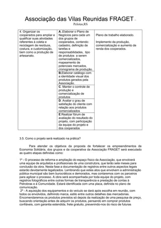 Associação das Vilas Reunidas FRAGET –
Pelotas,RS
4. Organizar os
cooperados para ampliar e
qualificar suas atividades
referentes à coleta e
reciclagem de resíduos,
costura, e customização,
bem como a produção de
artesanato.
A .Elaborar o Plano de
Negócios para cada um
dos grupos de
cooperados, contendo:
cadastro, definição de
tarefas e
responsabilidades, tipo
de produtos a serem
comercializados,
mapeamento de
potenciais mercados,
cronograma de produção.
Plano de trabalho elaborado.
Implemento da produção,
comercialização e aumento de
renda dos cooperados.
B.Elaborar catálogo com
a identidade visual dos
produtos gerados pela
Associação.
C. Manter o controle de
produção e
comercialização de
produtos
D. Avaliar o grau de
satisfação do cliente com
relação aos produtos
comercializados
E.Realizar fórum de
avaliação do resultado do
projeto, com participação
da equipe do projeto e
dos cooperados
3.5. Como o projeto será realizado na prática?
Para atender os objetivos da proposta de fortalecer os empreendimentos de
Economia Solidária, dos grupos e da cooperativa da Associação FRAGET será executado
as quatro etapas definidas como:
1º - O processo de reforma e ampliação do espaço físico da Associação, que envolverá
uma equipe de arquitetos e profissionais de uma construtora, que terão sete meses para
conclusão da obra. Nesta fase a documentação de registros entre outros aspectos legais
estarão devidamente legalizados. Lembrando que estes atos que envolvem a administração
pública municipal são bem burocráticos e demorados, mas contaremos com os parceiros
para agilizar o processo. A obra será acompanhada por toda equipe do projeto, com
registros fotográficos entre outras formas de transparência e prestação de contas à
Petrobras e à Comunidade. Estará identificada com uma placa, definida no plano de
comunicação.
2º - A aquisição dos equipamentos e do veículo se dará após escolha em reunião, com
todos os envolvidos, definindo marca, estilo entre outros detalhes das mercadorias.
Encomendaremos os produtos previstos só depois da realização de uma pesquisa de preço,
buscando orientação antes de adquirir os produtos, pensando em comprar produtos
confiáveis, com garantia estendida, frete gratuito, prevenindo-nos do risco de futuras
 