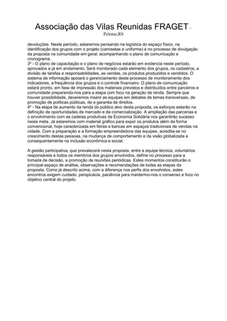 Associação das Vilas Reunidas FRAGET –
Pelotas,RS
devoluções. Neste período, estaremos pensando na logística do espaço físico, na
identificação dos grupos com o projeto (camisetas e uniforme) e no processo de divulgação
da proposta na comunidade em geral, acompanhando o plano de comunicação e
cronograma.
3º - O plano de capacitação e o plano de negócios estarão em evidencia neste período,
aprovados e já em andamento. Será monitorado cada elemento dos grupos, os cadastros, a
divisão de tarefas e responsabilidades, as vendas, os produtos produzidos e vendidos. O
sistema de informação apoiará o gerenciamento deste processo de monitoramento dos
indicadores, a frequência dos grupos e o controle financeiro. O plano de comunicação
estará pronto, em fase de impressão dos materiais previstos e distribuídos entre parceiros e
comunidade preparando-nos para a etapa com foco na geração de renda. Sempre que
houver possibilidade, deveremos inserir as equipes em debates de temas transversais, de
promoção de políticas públicas, de e garantia de direitos.
4º - Na etapa de aumento da renda do público alvo desta proposta, os esforços estarão na
definição de oportunidades de mercado e de comercialização. A ampliação das parcerias e
o envolvimento com as cadeias produtivas de Economia Solidária nos garantirão sucesso
nesta meta. Já estaremos com material gráfico para expor os produtos além da forma
convencional, hoje caracterizada em feiras e bancas em espaços tradicionais de vendas na
cidade. Com a preparação e a formação empreendedora das equipes, acredita-se no
crescimento destas pessoas, na mudança de comportamento e da visão globalizada e
consequentemente na inclusão econômica e social.
A gestão participativa, que prevalecerá nesta proposta, entre a equipe técnica, voluntários
responsáveis e todos os membros dos grupos envolvidos, define no processo para a
tomada de decisão, a promoção de reuniões periódicas. Estes momentos constituirão o
principal espaço de análise, observações e recomendações de todas as etapas da
proposta. Como já descrito acima, com a diferença nos perfis dos envolvidos, estes
encontros exigem cuidado, perspicácia, paciência para mantermo-nos o consenso e foco no
objetivo central do projeto.
 