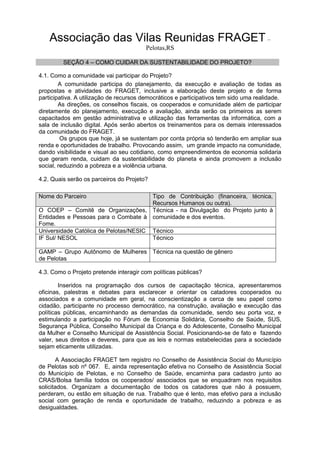 Associação das Vilas Reunidas FRAGET –
Pelotas,RS
SEÇÃO 4 – COMO CUIDAR DA SUSTENTABILIDADE DO PROJETO?
4.1. Como a comunidade vai participar do Projeto?
A comunidade participa do planejamento, da execução e avaliação de todas as
propostas e atividades do FRAGET, inclusive a elaboração deste projeto e de forma
participativa. A utilização de recursos democráticos e participativos tem sido uma realidade.
As direções, os conselhos fiscais, os cooperados e comunidade além de participar
diretamente do planejamento, execução e avaliação, ainda serão os primeiros as serem
capacitados em gestão administrativa e utilização das ferramentas da informática, com a
sala de inclusão digital. Após serão abertos os treinamentos para os demais interessados
da comunidade do FRAGET.
Os grupos que hoje, já se sustentam por conta própria só tenderão em ampliar sua
renda e oportunidades de trabalho. Provocando assim, um grande impacto na comunidade,
dando visibilidade e visual ao seu cotidiano, como empreendimentos de economia solidaria
que geram renda, cuidam da sustentabilidade do planeta e ainda promovem a inclusão
social, reduzindo a pobreza e a violência urbana.
4.2. Quais serão os parceiros do Projeto?
Nome do Parceiro Tipo de Contribuição (financeira, técnica,
Recursos Humanos ou outra).
O COEP – Comitê de Organizações,
Entidades e Pessoas para o Combate à
Fome.
Técnica - na Divulgação do Projeto junto à
comunidade e dos eventos.
Universidade Católica de Pelotas/NESIC Técnico
IF Sul/ NESOL Técnico
GAMP – Grupo Autônomo de Mulheres
de Pelotas
Técnica na questão de gênero
4.3. Como o Projeto pretende interagir com políticas públicas?
Inseridos na programação dos cursos de capacitação técnica, apresentaremos
oficinas, palestras e debates para esclarecer e orientar os catadores cooperados ou
associados e a comunidade em geral, na conscientização a cerca de seu papel como
cidadão, participante no processo democrático, na construção, avaliação e execução das
políticas públicas, encaminhando as demandas da comunidade, sendo seu porta voz, e
estimulando a participação no Fórum de Economia Solidária, Conselho de Saúde, SUS,
Segurança Pública, Conselho Municipal da Criança e do Adolescente, Conselho Municipal
da Mulher e Conselho Municipal de Assistência Social. Posicionando-se de fato e fazendo
valer, seus direitos e deveres, para que as leis e normas estabelecidas para a sociedade
sejam eticamente utilizadas.
A Associação FRAGET tem registro no Conselho de Assistência Social do Município
de Pelotas sob nº 067. E, ainda representação efetiva no Conselho de Assistência Social
do Município de Pelotas, e no Conselho de Saúde, encaminha para cadastro junto ao
CRAS/Bolsa família todos os cooperados/ associados que se enquadram nos requisitos
solicitados. Organizam a documentação de todos os catadores que não à possuem,
perderam, ou estão em situação de rua. Trabalho que é lento, mas efetivo para a inclusão
social com geração de renda e oportunidade de trabalho, reduzindo a pobreza e as
desigualdades.
 