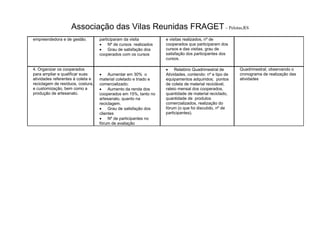 Associação das Vilas Reunidas FRAGET– Pelotas,RS
empreendedora e de gestão. participaram da visita
 Nº de cursos realizados
 Grau de satisfação dos
cooperados com os cursos
e visitas realizados, nº de
cooperados que participaram dos
cursos e das visitas, grau de
satisfação dos participantes dos
cursos.
4. Organizar os cooperados
para ampliar e qualificar suas
atividades referentes à coleta e
reciclagem de resíduos, costura,
e customização, bem como a
produção de artesanato.
 Aumentar em 30% o
material coletado e triado e
comercializado;
 Aumento da renda dos
cooperados em 15%, tanto no
artesanato, quanto na
reciclagem.
 Grau de satisfação dos
clientes
 Nº de participantes no
fórum de avaliação
 Relatório Quadrimestral de
Atividades, contendo: nº e tipo de
equipamentos adquiridos; pontos
de coleta de material reciclável,
rateio mensal dos cooperados,
quantidade de material reciclado,
quantidade de produtos
comercializados, realização do
fórum (o que foi discutido, nº de
participantes).
Quadrimestral, observando o
cronograma de realização das
atividades
 