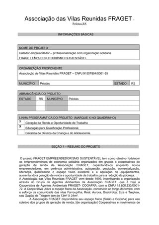 Associação das Vilas Reunidas FRAGET –
Pelotas,RS
INFORMAÇÕES BÁSICAS
NOME DO PROJETO
Catador empreendedor – profissionalização com organização solidária
FRAGET EMPREENDEDORISMO SUSTENTÁVEL
ORGANIZAÇÃO PROPONENTE
Associação de Vilas Reunidas FRAGET – CNPJ 91557884/0001-35
MUNICÍPIO Pelotas ESTADO RS
ABRANGÊNCIA DO PROJETO
ESTADO RS MUNICÍPIO Pelotas
LINHA PROGRAMÁTICA DO PROJETO (MARQUE X NO QUADRINHO)
X
Geração de Renda e Oportunidade de Trabalho
X
Educação para Qualificação Profissional.
Garantia de Direitos da Criança e do Adolescente.
SEÇÃO 1 – RESUMO DO PROJETO
O projeto FRAGET EMPREENDEDORISMO SUSTENTÁVEL tem como objetivo fortalecer
os empreendimentos de economia solidária organizados em grupos e cooperativas de
geração de renda da Associação FRAGET, capacitando-os enquanto novos
empreendedores, em gerência administrativa, autogestão, produção, comercialização,
liderança, qualificando o espaço físico existente e a aquisição de equipamentos,
aumentando a geração de renda e oportunidade de trabalho para a redução da pobreza.
A Associação das Vilas Reunidas FRAGET vem desde 1999, incentivando a organização
através do Grupo de Agentes Ambientais da Associação FRAGET, que é hoje a
Cooperativa de Agentes Ambientais FRAGET- COOAFRA, com o CNPJ 15.800.333/0001-
72. A Cooperativa utiliza o espaço físico da Associação, construído ao longo do tempo, com
o esforço da comunidade das vilas Farroupilha, Real, Aurora, Guabiroba, Elza e Treptow,
seu Galpão de Triagem tem de 13m² X 34m².
A Associação FRAGET disponibiliza seu espaço físico (Salão e Cozinha) para uso
coletivo dos grupos de geração de renda, [de organização] Cooperativas e movimentos de
 