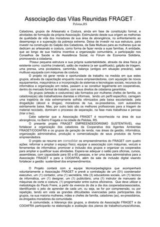 Associação das Vilas Reunidas FRAGET –
Pelotas,RS
Catadores, grupos de Artesanato e Costura, ainda em fase de constituição formal, e
atividades de formação da própria Associação. Estimulando desde sua origem as melhorias
de qualidade de vida dos moradores de sua área de abrangência, no enfrentamento ao
desemprego e a superação da pobreza extrema. Deixa de investir na sua estrutura, para
investir na construção do Galpão dos Catadores, da Sala Multiuso para as mulheres que se
dedicam ao artesanato e costura, como forma de fazer renda a suas famílias. A entidade,
que ao longo de sua história incentiva a organização comunitária, a participação nos
Conselhos de Saúde e de Assistência Social, no Fórum de Economia Solidária,
promovendo a cidadania.
Possui pequena estrutura e sua própria sustentabilidade, através da área física já
existente como: cozinha (material), salão de madeira (a ser qualificado), galpão de triagem,
uma prensa, uma picotadeira, caminhão, balança (antigos em situação precária), sala
multiuso equipada com máquinas de costura.
O projeto irá gerar renda e oportunidade de trabalho na medida em que estes
grupos, através da capacitação enquanto novos empreendedores, com aquisição de novos
equipamentos, maquinários e a incorporação de sistemas e tecnologias sociais, recursos da
informática e organização em redes, passem a se constituir legalmente em cooperativas,
dentro do mercado formal de trabalho, com seus direitos de cidadania garantidos.
Os grupos (artesãs e costureiras) são formados por mulheres chefes de família, os
catadores(as) são trabalhadores diaristas e informais, tendo um perfil especifico, carregam
uma trajetória de vida extremamente sofrida vitimizados pela baixa escolaridade, pela
drogadição (álcool e drogas), moradores de rua, ex-presidiários, com autoestima
estritamente baixa. Mas, por outro lado são os melhores profissionais para a triagem de
material reciclado, dominam o processo de separação, na fase mais trabalhosa e penosa
(triar o lixo).
Cabe salientar que a Associação FRAGET é reconhecida na área de sua
abrangência, no Bairro Fragata e na cidade de Pelotas, RS.
O presente projeto FRAGET EMPREENDEDORISMO SUSTENTÁVEL visa
fortalecer a organização dos catadores da Cooperativa dos Agentes Ambientas
FRAGET/COOAFRA e os grupos de geração de renda, nas áreas da gestão, informática,
organização administrativa, produção e comercialização de seus produtos de forma
empreendedora.
O projeto se resume em consolidar os empreendimentos do FRAGET com quatro
ações: reformar e ampliar o espaço físico; equipar a associação com máquinas, veículo e
ferramentas de informática; promover a inclusão dos grupos e organizar os cooperados
para ampliar e qualificar suas atividades. Espera-se adequar o salão para oficinas, cursos,
assembleias, com capacidade para 50 a 60 pessoas, e ter uma área administrativa para a
Associação FRAGET e para a COOAFRA, além da sala de inclusão digital visando
fortalecer a gestão sustentável dos empreendimentos.
O Projeto contará com a equipe técnica/pedagógica que acompanhará
voluntariamente a Associação FRAGET e prevê a contratação de um (01) coordenador
executivo, um (1) contador, uma (1) secretária, três (3) educadores sociais, um (1) técnico
de informática, um (1) designer, um (1) publicitário, uma (1) instrutor de manuseio de
máquinas de corte e costura, (1) programador entre outros oficineiros. Que deve utilizar a
metodologia do Paulo Freire, a partir da vivencia do dia a dia dos cooperados/associados,
identificando o jeito de aprender de cada um, ou seja, se for por compreensão, ou por
repetição, tendo em vista as grandes dificuldades vivenciadas pelos participantes dos
grupos, na sua maioria mulheres, mães e chefes de família, catadores (as), ex-presidiários,
ex-drogados moradores da comunidade.
A comunidade, a liderança dos grupos, a diretoria da Associação FRAGET e da
COOAFRA participarão na elaboração e avaliação dos planos de trabalho/cursos/oficinas,
 