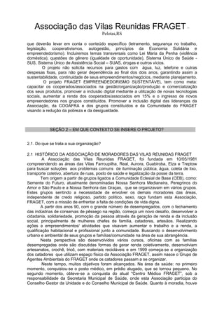 Associação das Vilas Reunidas FRAGET –
Pelotas,RS
que deverão levar em conta o conteúdo específico (letramento, segurança no trabalho,
legislação, cooperativismos, autogestão, princípios da Economia Solidária e
empreendedorismo). Incluiremos temas transversais como Lei Maria da Penha (violência
doméstica), questões de gênero (igualdade de oportunidade), Sistema Único de Saúde -
SUS, Sistema Único de Assistência Social – SUAS, drogas e outros vícios.
O projeto não solicita recursos para gastos com água, luz, telefone e outras
despesas fixas, para não gerar dependência ao final dos dois anos, garantindo assim a
sustentabilidade, continuidade de seus empreendimentos/negócios, mediante planejamento.
O projeto FRAGET EMPREENDEDORISMO SUSTENTÁVEL tem como meta:
capacitar os cooperados/associados na gestão/organização/produção e comercialização
dos seus produtos, promover a inclusão digital mediante a utilização de novas tecnologias
sociais, aumentar a renda dos cooperados/associados em 15% e o ingresso de novos
empreendedores nos grupos constituídos. Promover a inclusão digital das lideranças da
Associação, da COOAFRA e dos grupos constituídos e da Comunidade do FRAGET
visando a redução da pobreza e da desigualdade.
SEÇÃO 2 – EM QUE CONTEXTO SE INSERE O PROJETO?
2.1. Do que se trata a sua organização?
2.1 HISTÓRICO DA ASSOCIAÇÃO DE MORADORES DAS VILAS REUNIDAS FRAGET
A Associação das Vilas Reunidas FRAGET, foi fundada em 10/05/1981
compreendendo as áreas das Vilas Farroupilha, Real, Aurora, Guabiroba, Elza e Treptow
para buscar soluções aos problemas comuns de iluminação pública, água, coleta de lixo,
transporte coletivo, abertura de ruas, posto de saúde e legalização da posse da terra.
Tem origem a partir de grupos ligados a Comunidade Eclesial de Base (CEB), como:
Semente do Futuro, atualmente denominadas Nossa Senhora Medianeira, Peregrinos do
Amor e São Paulo e a Nossa Senhora das Graças, que se organizavam em vários grupos.
Estes grupos sentindo a necessidade de envolver os demais moradores das áreas,
independente de credo religioso, partido político, sexo, raça fundam esta Associação,
FRAGET, com a missão de enfrentar a falta de condições de vida digna.
A partir dos anos 90, com o grande número de desempregados, com o fechamento
das indústrias de conservas de pêssego na região, começa um novo desafio, desenvolver a
cidadania, solidariedade, promoção da pessoa através da geração de renda e da inclusão
social, principalmente de mulheres chefes de família, catadores, artesãos. Realizando
ações e empreendimentos/ atividades que visavam aumentar o trabalho e a renda, a
qualificação habitacional e profissional junto a comunidade. Buscando o desenvolvimento
urbano e ambiental de seus grupos e famílias/comunidade na área de sua abrangência.
Nesta perspectiva são desenvolvidos vários cursos, oficinas com as famílias
desempregadas onde são discutidas formas de gerar renda coletivamente, desenvolviam
artesanatos, crochê, tricô, com materiais recicláveis e em 1999 começa-se a organização
dos catadores que utilizam espaço físico da Associação FRAGET, assim nasce o Grupo de
Agentes Ambientais do FRAGET onde os catadores passam a se organizar.
Neste tempo, muitos objetivos foram alcançados. Na área da saúde: no primeiro
momento, conquistou-se o posto médico, em prédio alugado, que se tornou pequeno. No
segundo momento, obteve-se a conquista do atual “Centro Médico FRAGET”, sob a
responsabilidade da Secretaria Municipal de Saúde, onde esta Associação participa do
Conselho Gestor da Unidade e do Conselho Municipal de Saúde. Quanto à moradia, houve
 