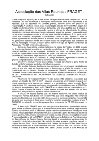 Associação das Vilas Reunidas FRAGET –
Pelotas,RS
posse e algumas legalizações. A vila Aurora foi legalizada mediante conquista da Lei dos
Posseiros. As vilas Guabiroba e Farroupilha conquistaram uma área equivalente a 17
hectares, que foi declarada de utilidade pública, estando ainda em processo de
regularização. A vila Real obteve a sua regularização, através do “Projeto More Legal”. Em
relação a este loteamento, a comunidade conquistou uma praça pública, que é utilizada e
cuidada pelos moradores. Na educação: cursos e oficinas de alfabetização de adultos,
cabeleireira, manicure, pintura em tecido, artesanato a partir de sucatas , reaproveitamento
de alimentos, conservas e doces; e oficinas sobre: Lei Maria da Penha, SUS, participação
cidadã nos conselhos, autogestão, cooperativismo, cultura da paz, Agenda 21 além de
visitas e palestras em escolas públicas e privadas, sobre reciclagem dos resíduos sólidos.
Na geração de trabalho e renda: em 14/02/99 iniciou-se a organização dos catadores de
lixo, na Associação FRAGET, batizado com o nome de Grupo de Agentes Ambientais da
Associação FRAGET entre outras atividades,
Como não havia coleta seletiva implantada na cidade de Pelotas, em 2009 o grupo
de Agentes Ambientais adquiriu um caminhão modelo Ford ano 65, que passa a coletar
material reciclável junto as empresas, montando um roteiro de coletas diárias, esta
aquisição proporcionou sustentabilidade ao grupo, que melhora sua renda e todos os
catadores(as) passaram a pagar seu INSS, como todo trabalhador.
A Associação FRAGET viabilizou a Licença Ambiental, legalizando o trabalho do
grupo e sempre buscando aumentar o número de pontos de coleta.
Em 2010 o Instituto Vonpar disponibilizou recursos para fechar a parte frontal do
Galpão, onde foi colocada a estrutura de telhado e paredes.
São famílias, frutos do êxodo rural, que, sonhando com um emprego na cidade para
melhorar sua vida, aqui se depararam com o desemprego e a falta de moradia, e sem
qualificação para o trabalho. Através da Associação FRAGET, formou-se o grupo de
catadores, batizado com o nome de Grupo de Agentes Ambientais que em 26 de setembro
de 2011, transforma-se em COOPERATIVA DE AGENTES AMBIENTAIS FRAGET-
COOAFRA.
Atualmente na reciclagem/COOAFRA são quinze (15) catadores cooperados que
utilizam um Galpão de 13m² X 34m², possuem uma prensa, um triturador de papel com
pouca capacidade, uma balança, um elevador, e o caminhão em estado precário. Tendo
mais de vinte (20) catadores que trazem seu material e comercializam com a COOAFRA.
Na área de abrangência da Associação FRAGET ainda não acontece a coleta seletiva, e no
Bairro Fragata, o maior da cidade, a coleta seletiva acontece em apenas 10% da área,
justificando a importância da aquisição de um caminhão baú.
A COOAFRA recebe apenas 20% de material reciclável, via coleta seletiva do
município de Pelotas, 80% busca com seu caminhão, que não é adequado e não cumpre as
exigências técnicas para o serviço. Além disso, quando o caminhão vai para a manutenção
se gasta com o conserto e deixa-se de recolher o material, reduzindo a renda do grupo. A
COOAFRA em situação normal já consegue fazer uma renda de R$ 500,00 mensais no
rateio.
A Associação FRAGET ainda tem seus grupos de Artesanato que também buscam
gerar renda, aumentar a produção e a comercialização de seus produtos, seja de forma
coletiva ou individual, onde o artesanato passa a ser única alternativa de renda para estas
famílias. Os grupos fazem artesanato manual, basicamente a partir de materiais recicláveis
(papel, plástico, vidro, metais) confeccionam bolsas, tapetes, enfeites, decorações em geral.
A comercialização se dá no FRAGET, na feira da Economia Solidária, da Avenida principal
do Bairro (Duque de Caxias/ Esquina Campos Sales), e no período de verão na praia do
Laranjal (ponto turístico da região). No período de aulas acontece uma feira mensal, do
projeto “Bem da Terra”, dentro da Universidade Católica de Pelotas - UCPel. Estes Grupos
serão importantes para a sustentabilidade da futura Cadeia do Pet, pois utilizarão os fios,
tecidos e a fibra, gerados na etapa final. Estes Grupos utilizam a Sala Multiuso da
 