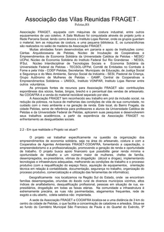 Associação das Vilas Reunidas FRAGET –
Pelotas,RS
Associação FRAGET, equipada com máquinas de costura industrial, entre outros
equipamentos de uso coletivo. A Sala Multiuso foi conquistada através do projeto junto a
Rede Parceria Social, tendo como âncora o Instituto Lojas Renner, onde os grupos guardam
o material, tem as máquinas de costura, e uma pequena biblioteca. E, os cursos/oficinas
são realizados no salão de madeira da Associação FRAGET.
Muitas atividades foram desenvolvidas em parceria e apoio de Instituições como:
Cáritas Arquidiocesana de Pelotas, Núcleo de Incubação de Cooperativas e
Empreendimentos de Economia Solidária da Universidade Católica de Pelotas - NESIC/
UCPel, Núcleo de Economia Solidária do Instituto Federal Sul Rio Grandense - NESOL
IFSul, Núcleo Interdisciplinar de Tecnologias Sociais e Economia Solidária da
Universidade Federal de Pelotas - TECSOL-UFPel, Comitê de Entidades no Combate à
Fome e pela Vida - COEP Pelotas, Secretarias Municipais: de Educação, de Justiça Social
e Segurança e do Meio Ambiente, Serviço Social da Indústria - SESI, Pastoral da Criança,
Grupo Autônomo de Mulheres de Pelotas - GAMP, Central de Cooperativas e
Empreendimentos Solidários – UNISOL, Instituto VONPAR, Instituto Lojas Renner entre
outros voluntários.
As principais fontes de recursos para Associação FRAGET são: contribuições
espontâneas dos sócios, festas, bingos, brechó e o percentual das vendas de artesanato.
Na COOAFRA é a venda do material reciclável separado por eles.
A Associação FRAGET tem reconhecido seu trabalho em prol da inclusão social, na
redução da pobreza, na busca de melhorias das condições de vida de sua comunidade, no
cuidado com o meio ambiente e na geração de renda. Este local, do Bairro Fragata, da
cidade Pelotas, serve de referência para professores e alunos da Universidade Católica de
Pelotas e da Universidade Federal de Pelotas, aplicarem suas pesquisas e desenvolverem
seus trabalhos acadêmicos, a partir da experiência da Associação FRAGET no
enfrentamento as desigualdades sociais.
2.2 - Em que realidade o Projeto vai atuar?
O projeto vai trabalhar especificamente na questão da organização dos
empreendimentos de economia solidária, seja na área do artesanato, costura e com a
Cooperativa de Agentes Ambientais FRAGET-COOAFRA, fomentando a capacitação, o
empreendedorismo e a profissionalização, promovendo a geração de renda e oportunidade
de trabalho. O projeto busca apoio financeiro que possibilite gerar renda mínima e
oportunidade de trabalho a um número maior de mulheres, chefes de família,
desempregados, ex-presidiários, vitimas da drogadição (álcool e drogas), implementando
tecnologias e infraestrutura adequadas, melhorando as condições de trabalho e o processo
produtivo (com a requalificação do espaço físico, aquisição de equipamentos, orientação
técnica em relação à contabilidade, documentação, segurança no trabalho, organização do
processo produtivo, comercialização e utilização das ferramentas de informática).
Geograficamente nos localizamos na Região Sul do Estado, onde se encontram
famílias desempregadas, oriundas do êxodo rural de diversos municípios vizinhos, altos
índices de analfabetismo, desqualificação profissional, pessoas em situação de rua, ex-
presidiários, drogadição em todas as faixas etárias. Na comunidade a infraestrutura é
extremamente precária, as ruas não pavimentadas, alagamentos frequentes, rede de
esgoto a céu aberto, coleta seletiva não implantada.
A sede da Associação FRAGET e COOAFRA localiza-se a uma distância de 3 km do
centro da cidade de Pelotas, o que facilita a concentração de catadores e artesãos. Situa-se
ao fundo do Cemitério Municipal São Francisco de Paula e do Quartel do Exército, 9º
 