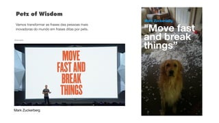 "Move fast  
and break  
things”
Mark Zuckerberg
Exemplo
Mark Zuckerberg
Petz of Wisdom 
 
Vamos transformar as frases das pessoas mais
inovadoras do mundo em frases ditas por pets.
 