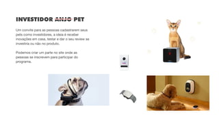 INVESTIDOR ANJO PET 
 
Um convite para as pessoas cadastrarem seus
pets como investidores, a ideia é receber
inovações em casa, testar e dar o seu review se
investiria ou não no produto. 

Podemos criar um parte no site onde as
pessoas se inscrevem para participar do
programa.
 