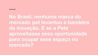 No Brasil, nenhuma marca do
mercado pet levantou a bandeira
da inovação. E se a Petz
aproveitasse essa oportunidade
para ocupar esse espaço no
mercado?
Oportunidade
 