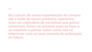Da criação de novas experiências de compra
até o teste de novos produtos, queremos
criar um calendário de iniciativas que gerem
conversas, levem as pessoas para as lojas e
as inspirem a pensar sobre como vão se
relacionar com os seus animais de estimação
no futuro. 
Insight
 