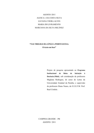 AGOSTO /2011
      ALESCA J. DA COSTA SILVA
       LUCIANA VIEIRA ALVES
       MARIA DO LIVRAMENTO
    MARCIANA DA SILVA MILÂNEZ




“NAS TRILHAS DA LÍNGUA PORTUGUESA:
           O texto em foco”




                Projeto de pesquisa apresentado ao Programa
                Institucional    de   Bolsa   de   Iniciação   à
                Docência (Pibid), sob coordenação da professora
                Magliana Rodrigues, do curso de Letras da
                Universidade Estadual da Paraíba; e supervisão
                da professora Diana Nunes, da E.E.E.F.M. Prof.
                Raul Córdula .




       CAMPINA GRANDE – PB
           AGOSTO / 2011
 