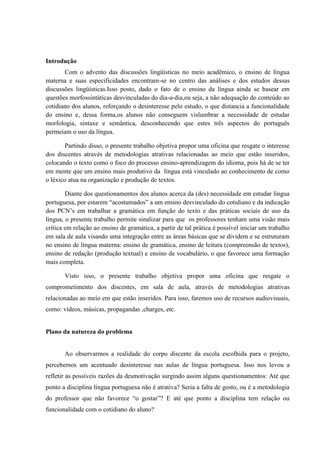 Introdução
       Com o advento das discussões lingüísticas no meio acadêmico, o ensino de língua
materna e suas especificidades encontram-se no centro das análises e dos estudos dessas
discussões lingüísticas.Isso posto, dado o fato de o ensino da língua ainda se basear em
questões morfossintáticas desvinculadas do dia-a-dia,ou seja, a não adequação do conteúdo ao
cotidiano dos alunos, reforçando o desinteresse pelo estudo, o que distancia a funcionalidade
do ensino e, dessa forma,os alunos não conseguem vislumbrar a necessidade de estudar
morfologia, sintaxe e semântica, desconhecendo que estes três aspectos do português
permeiam o uso da língua.

       Partindo disso, o presente trabalho objetiva propor uma oficina que resgate o interesse
dos discentes através de metodologias atrativas relacionadas ao meio que estão inseridos,
colocando o texto como o foco do processo ensino-aprendizagem do idioma, pois há de se ter
em mente que um ensino mais produtivo da língua está vinculado ao conhecimento de como
o léxico atua na organização e produção de textos.

        Diante dos questionamentos dos alunos acerca da (des) necessidade em estudar língua
portuguesa, por estarem “acostumados” a um ensino desvinculado do cotidiano e da indicação
dos PCN’s em trabalhar a gramática em função do texto e das práticas sociais de uso da
língua, o presente trabalho permite sinalizar para que os professores tenham uma visão mais
crítica em relação ao ensino de gramática, a partir de tal prática é possível iniciar um trabalho
em sala de aula visando uma integração entre as áreas básicas que se dividem e se estruturam
no ensino de língua materna: ensino de gramática, ensino de leitura (compreensão de textos),
ensino de redação (produção textual) e ensino de vocabulário, o que favorece uma formação
mais completa.

       Visto isso, o presente trabalho objetiva propor uma oficina que resgate o
comprometimento dos discentes, em sala de aula, através de metodologias atrativas
relacionadas ao meio em que estão inseridos. Para isso, faremos uso de recursos audiovisuais,
como: vídeos, músicas, propagandas ,charges, etc.


Plano da natureza do problema


       Ao observarmos a realidade do corpo discente da escola escolhida para o projeto,
percebemos um acentuado desinteresse nas aulas de língua portuguesa. Isso nos levou a
refletir as possíveis razões da desmotivação surgindo assim alguns questionamentos: Até que
ponto a disciplina língua portuguesa não é atrativa? Seria a falta de gosto, ou é a metodologia
do professor que não favorece “o gostar”? E até que ponto a disciplina tem relação ou
funcionalidade com o cotidiano do aluno?
 