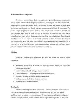 Plano da natureza das hipóteses


       No primeiro momento da vivência escolar, tivemos oportunidade de entrar na sala de
aula, o que nos permitiu observar o processo de ensino, e investigá-lo com maior propriedade.
Sabe-se que o sistema educacional “falha” em diversos aspectos, não apenas na escola aqui
conveniada, mas também nas demais escolas, principalmente públicas, do nosso país. As
teorias sempre propõem um ensino pautado numa relação com o cotidiano, imbuído de
funcionalidade, para assim o aluno perceber a relevância do conteúdo que é/está sendo
estudado, e para que o próprio discente consiga estabelecer essa relação. Se o aluno não está
percebendo isso, ou se o processo de ensino está apresentando algum problema, algo não está
funcionando bem. Pode ser que o próprio corpo estudantil não esteja cooperando com o
processo; ou talvez isso ocorra por conta da metodologia adotada pelo professor, o que
ocasiona um desestímulo, e uma menor assimilação do conteúdo.


Objetivos


       Incentivar o interesse pelo aprendizado, por parte dos alunos, nas aulas de língua
portuguesa.


    Demonstrar a relevância do estudo de língua portuguesa através de exposições
       dinâmicas do conteúdo;
    Mostrar a funcionalidade da língua através dos textos;
    Trabalhar a leitura e a escrita a partir de recursos audiovisuais;
    Resgatar a participação dos discentes em sala de aula;
    Estabelecer uma relação do conteúdo com a vida;
    Propor atividades interdisciplinares.


Justificativa
       Uma das constantes justificativas que discorre a cerca dos problemas sociais do nosso
país encontra-se na falta de investimentos por parte do governo para uma educação de
qualidade, muito se fala que a base para o desenvolvimento de uma nação está entrelaçada a
uma boa educação, contudo pode-se observar iniciativas por parte do governo na criação de
 