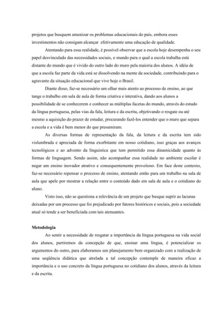 projetos que busquem amenizar os problemas educacionais do país, embora esses
investimentos não consigam alcançar efetivamente uma educação de qualidade.
         Atentando para essa realidade, é possível observar que a escola hoje desempenha o seu
papel desvinculado das necessidades sociais, o mundo para o qual a escola trabalha está
distante do mundo que é vivido do outro lado do muro pela maioria dos alunos. A idéia de
que a escola faz parte da vida está se dissolvendo na mente da sociedade, contribuindo para o
agravante da situação educacional que vive hoje o Brasil.
         Diante disso, faz-se necessário um olhar mais atento ao processo de ensino, ao que
tange o trabalho em sala de aula de forma criativa e interativa, dando aos alunos a
possibilidade de se conhecerem e conhecer as múltiplas facetas do mundo, através do estudo
da língua portuguesa, pelas vias da fala, leitura e da escrita, objetivando o resgate ou até
mesmo a aquisição do prazer de estudar, procurando fazê-los entender que o muro que separa
a escola e a vida é bem menor do que presumiram.
         As diversas formas de representação da fala, da leitura e da escrita tem sido
vislumbrada e apreciada de forma exorbitante em nosso cotidiano, isso graças aos avanços
tecnológicos e ao advento da línguistica que tem permitido essa dinamicidade quanto às
formas de linguagem. Sendo assim, não acompanhar essa realidade no ambiente escolar é
negar um ensino inovador atrativo e consequentemente proveitoso. Em face deste contexto,
faz-se necessário repensar o processo de ensino, atentando então para um trabalho na sala de
aula que apele por mostrar a relação entre o conteúdo dado em sala de aula e o cotidiano do
aluno.
         Visto isso, não se questiona a relevância de um projeto que busque suprir as lacunas
deixadas por um processo que foi prejudicado por fatores históricos e sociais, pois a sociedade
atual só tende a ser beneficiada com tais atenuantes.


Metodologia
         Ao sentir a necessidade de resgatar a importância da língua portuguesa na vida social
dos alunos, partiremos da concepção de que, ensinar uma língua, é potencializar os
argumentos do outro, para elaboramos um planejamento bem organizado com a realização de
uma seqüência didática que atrelada a tal concepção contemple de maneira eficaz a
importância e o uso concreto da língua portuguesa no cotidiano dos alunos, através da leitura
e da escrita.
 