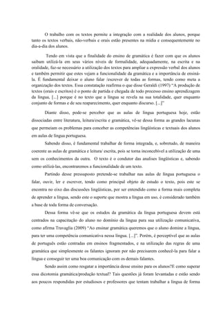 O trabalho com os textos permite a integração com a realidade dos alunos, porque
tanto os textos verbais, não-verbais e orais estão presentes na mídia e consequentemente no
dia-a-dia dos alunos.

        Tendo em vista que a finalidade do ensino de gramática é fazer com que os alunos
saibam utilizá-la em seus vários níveis de formalidade, adequadamente, na escrita e na
oralidade, faz-se necessário a utilização dos textos para ampliar a expressão verbal dos alunos
e também permitir que estes vejam a funcionalidade da gramática e a importância de ensiná-
la. É fundamental deixar o aluno falar /escrever de todas as formas, tendo como meta a
organização dos textos. Essa constatação reafirma o que disse Geraldi (1997) “A produção de
textos (orais e escritos) é o ponto de partida e chegada de todo processo ensino aprendizagem
da língua, [...] porque é no texto que a língua se revela na sua totalidade, quer enquanto
conjunto de formas e de seu reaparecimento, quer enquanto discurso. [...]”

       Diante disso, pode-se perceber que as aulas de língua portuguesa hoje, estão
dissociadas entre literatura, leitura/escrita e gramática, vê-se dessa forma as grandes lacunas
que permeiam os problemas para conceber as competências lingüísticas e textuais dos alunos
em aulas de língua portuguesa.
       Sabendo disso, é fundamental trabalhar de forma integrada, e, sobretudo, de maneira
coerente as aulas de gramática e leitura/ escrita, pois se torna inconcebível a utilização de uma
sem os conhecimentos da outra. O texto é o condutor das analises lingüísticas e, sabendo
como utilizá-las, encontraremos a funcionalidade de um texto.
       Partindo desse pressuposto pretende-se trabalhar nas aulas de língua portuguesa o
falar, ouvir, ler e escrever, tendo como principal objeto de estudo o texto, pois este se
encontra no eixo das discussões lingüísticas, por ser entendido como a forma mais completa
de aprender a língua, sendo este o suporte que mostra a língua em uso, é considerado também
a base de toda forma de conversação.
       Dessa forma vê-se que os estudos da gramática da língua portuguesa devem está
centrados na capacitação do aluno no domínio da língua para sua utilização comunicativa,
como afirma Travaglia (2009) “Ao ensinar gramática queremos que o aluno domine a língua,
para ter uma competência comunicativa nessa língua. [...]”. Porém, é perceptível que as aulas
de português estão centradas em ensinos fragmentados, e na utilização das regras de uma
gramática que simplesmente os falantes ignoram por não precisarem conhecê-la para falar a
língua e conseguir ter uma boa comunicação com os demais falantes.
       Sendo assim como resgatar a importância desse ensino para os alunos?E como superar
essa dicotomia gramática/produção textual? Tais questões já foram levantadas e estão sendo
aos poucos respondidas por estudiosos e professores que tentam trabalhar a língua de forma
 