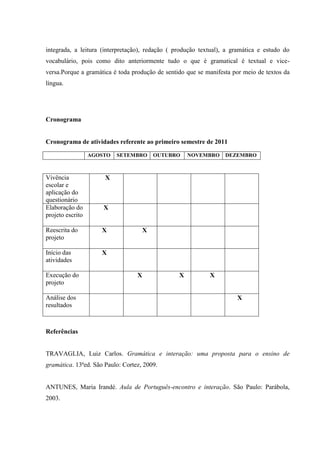 integrada, a leitura (interpretação), redação ( produção textual), a gramática e estudo do
vocabulário, pois como dito anteriormente tudo o que é gramatical é textual e vice-
versa.Porque a gramática é toda produção de sentido que se manifesta por meio de textos da
língua.




Cronograma


Cronograma de atividades referente ao primeiro semestre de 2011

                  AGOSTO   SETEMBRO       OUTUBRO    NOVEMBRO     DEZEMBRO



Vivência              X
escolar e
aplicação do
questionário
Elaboração do         X
projeto escrito

Reescrita do         X                X
projeto

Início das           X
atividades

Execução do                       X              X          X
projeto

Análise dos                                                           X
resultados



Referências


TRAVAGLIA, Luiz Carlos. Gramática e interação: uma proposta para o ensino de
gramática. 13ªed. São Paulo: Cortez, 2009.


ANTUNES, Maria Irandé. Aula de Português-encontro e interação. São Paulo: Parábola,
2003.
 