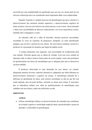 envolvido por uma multiplicidade de significados que, por sua vez, fazem parte de um universo cultural que deve ser considerado muito importante dado a sua complexidade. Segundo Vygotsky é o próprio processo de aprendizagem que gera e promove o desenvolvimento das estruturas mentais superiores, o desenvolvimento cognitivo do aluno acontece, com sua convivência com outras pessoas e com o meio. Nessa interação o aluno tem a possibilidade de absorver conhecimento e ter novas experiências sociais, mediada entre a linguagem e a ação. Ao educador cabe ter o olhar de descobrir, detectar possíveis necessidades escondidas às vezes no cognome, de preguiçoso, desligado, ou outra manifestação qualquer, que envolve a postura de seus alunos. Na convivência cotidiana é possível o professor ter a percepção de situações que fogem do padrão social. A criança demonstra suas angustias, suas necessidades de compreensão para suas atitudes. Precisam apenas que as olhem de verdade. Com esse novo modelo de educação onde os alunos inclusos fazem parte da escola regular, existe uma premência de aprimoramento nas busca de metodologias que se adequem para que se desenvolva um bom trabalho. O professor observando as reais demandas de seus alunos, vai criando, adequando maneiras diversas, materiais alternativos, adaptações que farão diferença no desenvolvimento intelectual e cognitivo da criança. A metodologia utilizada faz a diferença no aprendizado do aluno, nela consiste assimilação ou não do que lhe está sendo aplicado, pois ela pode facilitar, estimular ou retrair uma criança. É necessário que os educadores tenham esse olhar de aperfeiçoamento de metodologias para trabalhar com seus alunos, sendo eles deficientes ou não. 
OBJETIVOS 
GERAL 
 Utilizar metodologias lúdicas no desenvolvimento de conteúdos que contribuam na evolução cognitiva e motricidade ampla do aluno, potencializando o prazer de aprender e a ludicidade na aprendizagem. 
 