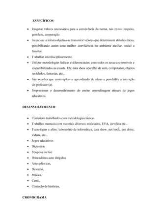 ESPECÍFICOS 
 Resgatar valores necessários para a convivência da turma, tais como: respeito, gentileza, cooperação. 
 Incentivar a leitura objetiva-se transmitir valores que determinem atitudes éticas, possibilitando assim uma melhor convivência no ambiente escolar, social e familiar. 
 Trabalhar interdisciplinarmente, 
 Utilizar metodologias lúdicas e diferenciadas; com todos os recursos possíveis e disponibilizados na escola. EX: data show aparelho de som, computador, objetos reciclados, fantasias, etc... 
 Intervenções que contemplem o aprendizado do aluno e possibilite a interação do professor (a). 
 Proporcionar o desenvolvimento do ensino aprendizagem através de jogos educativos. 
DESENVOLVIMENTO 
 Conteúdos trabalhados com metodologias lúdicas 
 Trabalhos manuais com materiais diversos; reciclados, EVA, cartolina etc... 
 Tecnologias e afins; laboratório de informática, data show, not book, pen drive, vídeos, etc... 
 Jogos educativos 
 Dicionário 
 Pesquisa on line 
 Brincadeiras auto dirigidas 
 Artes plásticas, 
 Desenho, 
 Música, 
 Canto, 
 Contação de histórias, 
CRONOGRAMA  
