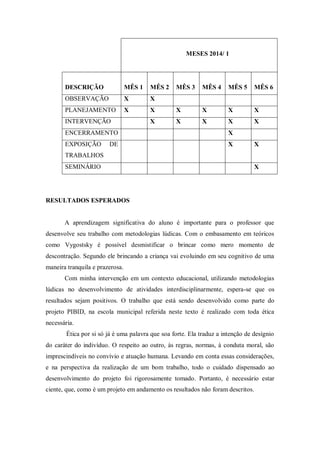 MESES 2014/ 1 
DESCRIÇÃO 
MÊS 1 
MÊS 2 
MÊS 3 
MÊS 4 
MÊS 5 
MÊS 6 
OBSERVAÇÃO 
X 
X 
PLANEJAMENTO 
X 
X 
X 
X 
X 
X 
INTERVENÇÃO 
X 
X 
X 
X 
X 
ENCERRAMENTO 
X 
EXPOSIÇÃO DE TRABALHOS 
X 
X 
SEMINÁRIO 
X 
RESULTADOS ESPERADOS 
A aprendizagem significativa do aluno é importante para o professor que desenvolve seu trabalho com metodologias lúdicas. Com o embasamento em teóricos como Vygostsky é possível desmistificar o brincar como mero momento de descontração. Segundo ele brincando a criança vai evoluindo em seu cognitivo de uma maneira tranquila e prazerosa. 
Com minha intervenção em um contexto educacional, utilizando metodologias lúdicas no desenvolvimento de atividades interdisciplinarmente, espera-se que os resultados sejam positivos. O trabalho que está sendo desenvolvido como parte do projeto PIBID, na escola municipal referida neste texto é realizado com toda ética necessária. 
Ética por si só já é uma palavra que soa forte. Ela traduz a intenção de desígnio do caráter do indivíduo. O respeito ao outro, às regras, normas, à conduta moral, são imprescindíveis no convívio e atuação humana. Levando em conta essas considerações, e na perspectiva da realização de um bom trabalho, todo o cuidado dispensado ao desenvolvimento do projeto foi rigorosamente tomado. Portanto, é necessário estar ciente, que, como é um projeto em andamento os resultados não foram descritos. 
 