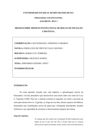 UNIVERSIDADE ESTADUAL DO RIO GRANDE DO SUL 
PEDAGOGIA LICENCIATURA 
ALEGRETE- 2014/ 1 
PROJETO PIBID- PROJETO INSTITUCIONAL DE BOLSAS DE INICIAÇÃO À DOCÊNCIA. 
COORDENAÇÃO: FANI TESSELER e VERONICE CAMARGO 
ESCOLA: EMEB LUIZA DE FREITAS VALLE ARANHA 
BOLSISTA: MARILU S.N. FERREIRA 
SUPERVISORA: GRACIELE RAMOS 
TEMA: APRENDER FAZENDO “ARTE” 
INTERDISCIPLINAR 
INTRODUÇÃO 
No tema aprender fazendo arte, está implícito a aprendizagem através da brincadeira. Um dos pensadores que desenvolveu uma teoria sobre esse tema foi Levy S. Vygotsky (1988). Para ele, o homem constitui-se enquanto ser social e necessita do outro para desenvolver-se. Vygotsky, ao longo de sua obra, discute aspectos da infância, destacando suas contribuições acerca do papel que o brinquedo desempenha, fazendo referência a sua capacidade de estruturar o funcionamento psíquico da criança. 
Segundo Vigotsky, As crianças que tem contato com o brinquedo de bebê amadurecem mais rápido do que as que não têm; Pois é através deste que as crianças desenvolvem noções de tamanho, forma, textura e até como funcionam as  