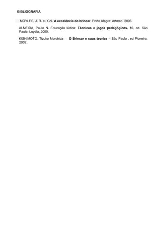 BIBLIOGRAFIA 
MOYLES, J. R. et. Col. A excelência do brincar. Porto Alegre: Artmed, 2006. 
ALMEIDA, Paulo N. Educação lúdica: Técnicas e jogos pedagógicos. 10. ed. São Paulo: Loyola, 2000. KISHIMOTO, Tizuko Morchida - O Brincar e suas teorias – São Paulo . ed Pioneira, 2002 