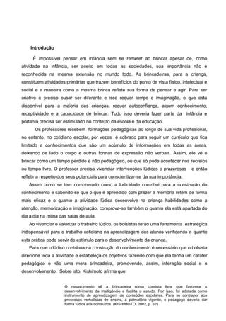 Introdução 
É impossível pensar em infância sem se remeter ao brincar apesar de, como atividade na infância, ser aceito em todas as sociedades, sua importância não é reconhecida na mesma extensão no mundo todo. As brincadeiras, para a criança, constituem atividades primárias que trazem benefícios do ponto de vista físico, intelectual e social e a maneira como a mesma brinca reflete sua forma de pensar e agir. Para ser criativo é preciso ousar ser diferente e isso requer tempo e imaginação, o que está disponível para a maioria das crianças, requer autoconfiança, algum conhecimento, receptividade e a capacidade de brincar. Tudo isso deveria fazer parte da infância e portanto precisa ser estimulado no contexto da escola e da educação. 
Os professores recebem formações pedagógicas ao longo de sua vida profissional, no entanto, no cotidiano escolar, por vezes é cobrado para seguir um currículo que fica limitado a conhecimentos que são um acúmulo de informações em todas as áreas, deixando de lado o corpo e outras formas de expressão não verbais. Assim, ele vê o brincar como um tempo perdido e não pedagógico, ou que só pode acontecer nos recreios ou tempo livre. O professor precisa vivenciar intervenções lúdicas e prazerosas e então refletir a respeito dos seus potenciais para conscientizar-se da sua importância. 
Assim como se tem comprovado como a ludicidade contribui para a construção do conhecimento e sabendo-se que o que é aprendido com prazer a memória retém de forma mais eficaz e o quanto a atividade lúdica desenvolve na criança habilidades como a atenção, memorização e imaginação, comprova-se também o quanto ela está apartada do dia a dia na rotina das salas de aula. Ao vivenciar e valorizar o trabalho lúdico, os bolsistas terão uma ferramenta estratégica indispensável para o trabalho cotidiano na aprendizagem dos alunos verificando o quanto esta prática pode servir de estímulo para o desenvolvimento da criança. 
Para que o lúdico contribua na construção do conhecimento é necessário que o bolsista direcione toda a atividade e estabeleça os objetivos fazendo com que ela tenha um caráter pedagógico e não uma mera brincadeira, promovendo, assim, interação social e o desenvolvimento. Sobre isto, Kishimoto afirma que: 
O renascimento vê a brincadeira como conduta livre que favorece o desenvolvimento da inteligêncio e facilita o estudo. Por isso, foi adotada como instrumento de aprendizagem de conteúdos escolares. Para se contrapor aos processos verbalistas de ensino, à palmatória vigente, o pedagogo deveria dar forma lúdica aos conteúdos. (KISHIMOTO, 2002, p. 62) 
 