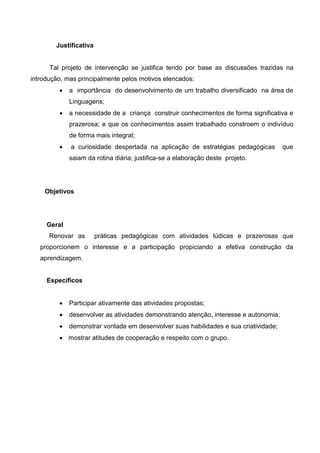 Justificativa 
Tal projeto de intervenção se justifica tendo por base as discussões trazidas na introdução, mas principalmente pelos motivos elencados: 
 a importância do desenvolvimento de um trabalho diversificado na área de Linguagens; 
 a necessidade de a criança construir conhecimentos de forma significativa e prazerosa; e que os conhecimentos assim trabalhado constroem o indivíduo de forma mais integral; 
 a curiosidade despertada na aplicação de estratégias pedagógicas que saiam da rotina diária; justifica-se a elaboração deste projeto. 
Objetivos 
Geral 
Renovar as práticas pedagógicas com atividades lúdicas e prazerosas que proporcionem o interesse e a participação propiciando a efetiva construção da aprendizagem. 
Específicos 
 Participar ativamente das atividades propostas; 
 desenvolver as atividades demonstrando atenção, interesse e autonomia; 
 demonstrar vontade em desenvolver suas habilidades e sua criatividade; 
 mostrar atitudes de cooperação e respeito com o grupo. 
 