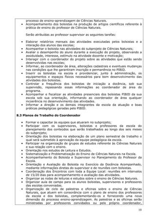 processo de ensino-aprendizagem de Ciências Naturais.
  •   Acompanhamento dos bolsistas na produção de artigos científicos referente à
      prática de ensino do professor de Ciências Naturais.

      Serão atribuídas ao professor supervisor as seguintes tarefas:

  •   Elaborar relatórios mensais das atividades executadas pelos bolsistas e a
      interação dos alunos das escolas;
  •   Acompanhar o bolsista nas atividades do subprojeto de Ciências Naturais;
  •   Avaliar o desempenho do aluno durante a execução do projeto, observando a
      assiduidade, interesse, estímulo na atividade docente e motivação;
  •   Interagir com o coordenador do projeto sobre as atividades que estão sendo
      desenvolvidas nas escolas;
  •   Informar, ao coordenador de área, alterações cadastrais e eventuais mudanças
      nas condições que lhe garantiram inscrição e permanência no PIBID.
  •   Inserir os bolsistas na escola e providenciar, junto à administração, os
      equipamentos e espaços físicos necessários para bom desenvolvimento das
      atividades dos bolsistas.
  •   Controlar a frequência dos bolsistas de iniciação a docência, sob sua
      supervisão, repassando essas informações ao coordenador de área do
      programa.
  •   Acompanhar e fiscalizar as atividades presenciais dos bolsistas PIBID da sua
      escola sob sua orientação, informando ao coordenador de área qualquer
      incoerência no desenvolvimento das atividades.
  •   Informar a direção e os demais integrantes da escola da atuação e boas
      práticas pedagógicas geradas pelo PIBID.

8.3 Planos de Trabalho do Coordenador

  •   Formar e capacitar às equipes que atuaram no subprojeto;
  •   Participar com os supervisores, bolsistas e professores da escola do
      planejamento dos conteúdos que serão trabalhados ao longo dos seis meses
      do subprojeto;
  •   Orientação dos bolsistas na elaboração de um plano semestral de trabalho o
      qual será submetido à aprovação da equipe pedagógica da escola.
  •   Participar na organização de grupos de estudos referente às Ciências Naturais
      e sua relação com o ensino.
  •   Orientação nos estudos de Leitura e Estudos.
  •   Sistematização e Problematização do Ensino de Ciências Naturais na Escola.
  •   Acompanhamento do Bolsista e Supervisor no Planejamento do Professor da
      Escola.
  •   Orientação e Avaliação do Bolsista no Exercício da Docência Acompanhado,
      mediante informações diretas do supervisor e de reuniões com bolsistas.
  •   Coordenação dos Encontros com toda a Equipe Local: reuniões em intervalos
      de 15/20 dias para acompanhamento e avaliação das atividades.
  •   Organizar as rodas de leituras e estudos sobre o ensino de Ciências Naturais.
  •   Organizar aula de campo para os alunos bolsistas, supervisores e professores
      das escolas conveniadas.
  •   Organização de ciclo de palestras e oficinas sobre o ensino de Ciências
      Naturais, que atuem em consonância com o plano de ensino dos professores
      da escola e dos bolsistas, complementando-os e fornecendo uma nova
      dimensão do processo ensino-aprendizagem. As palestras e as oficinas serão
      ministradas por professores convidados ou pelo próprio coordenador,

                                                                                10
 
