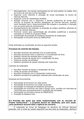 alternadamente, nas escolas participantes ao em local público na cidade, fora
       do horário de aula das turmas atendidas.
   •   Organizar curso referente à utilização de novas tecnologias no ensino de
       Ciências Naturais.
   •   Organizar curso de metodologia científica.
   •   Atuação conjunto com o supervisor e demais professores da escola para
       articular os projetos da amostra pedagógica de Ciências Naturais, atuando
       como facilitador para o desenvolvimento dos projetos e auxiliando a interação
       com as outras áreas de conhecimento.
   •   Acompanhamento dos bolsistas na produção de artigos científicos referente ao
       ensino de Ciências Naturais.
   •   Promover evento para apresentação das atividades acadêmicas e escolares
       realizadas no âmbito do programa PIBID.
   •   Coordenação da produção de Relatórios Semestrais do Subprojeto.
   •   Participação no Encontro Geral do PIBID/UFCG.



Serão atribuídas ao coordenador de área as seguintes tarefas:

Processos de controle das Equipes

   •   Reuniões semanais dos bolsistas com os supervisores;
   •   Reuniões quinzenais entre o supervisor e o coordenador de área;
   •   Relatório mensal dos bolsistas para o supervisor;
   •   Reuniões mensais da equipe com o coordenador de área;
   •   Visitas às escolas conveniadas;
   •   Relatório semestral da equipe realizado pelo supervisor.

Controles do Subprojeto

   •   Reuniões mensais da equipe e coordenador de área;
   •   Visitas às escolas conveniadas;
   •   Reuniões trimestrais com o coordenador Institucional;
   •   Relatório semestral do subprojeto realizado pelo coordenador de área.

Processos de Encerramento

   •   Participação de Encontros em cada escola.
   •   Participação de Encontros com todas as escolas.
   •   Participação na Produção de Relatórios Semestrais.
   •   Participação em Encontros com toda a Equipe Local: reuniões em intervalos de
       15/20 dias para acompanhamento e avaliação das atividades.
   •   Participação nos Encontros Gerais do PIBID/UFCG.
   •   Produção de Relatório final.



8.4 Previsão das ações que serão implementadas com os recursos do
Projeto Institucional – a proposta deverá ser detalhada, pois será usada
como parâmetro durante toda a vigência do convênio.
      O subprojeto do Curso de Pedagogia na disciplina de Ciências Naturais
pretende, com a verba de custeio disponível nos dois anos do Subprojeto, distribuir

                                                                                 11
 