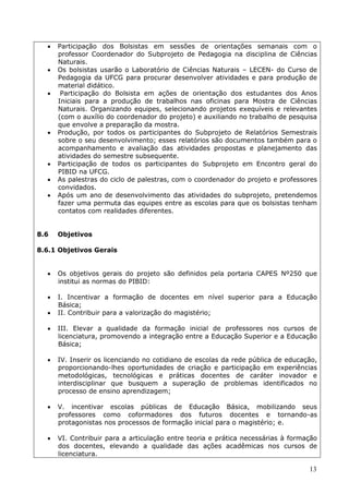    Participação dos Bolsistas em sessões de orientações semanais com o
      professor Coordenador do Subprojeto de Pedagogia na disciplina de Ciências
      Naturais.
     Os bolsistas usarão o Laboratório de Ciências Naturais – LECEN- do Curso de
      Pedagogia da UFCG para procurar desenvolver atividades e para produção de
      material didático.
      Participação do Bolsista em ações de orientação dos estudantes dos Anos
      Iniciais para a produção de trabalhos nas oficinas para Mostra de Ciências
      Naturais. Organizando equipes, selecionando projetos exequíveis e relevantes
      (com o auxílio do coordenador do projeto) e auxiliando no trabalho de pesquisa
      que envolve a preparação da mostra.
     Produção, por todos os participantes do Subprojeto de Relatórios Semestrais
      sobre o seu desenvolvimento; esses relatórios são documentos também para o
      acompanhamento e avaliação das atividades propostas e planejamento das
      atividades do semestre subsequente.
     Participação de todos os participantes do Subprojeto em Encontro geral do
      PIBID na UFCG.
     As palestras do ciclo de palestras, com o coordenador do projeto e professores
      convidados.
     Após um ano de desenvolvimento das atividades do subprojeto, pretendemos
      fazer uma permuta das equipes entre as escolas para que os bolsistas tenham
      contatos com realidades diferentes.


8.6   Objetivos

8.6.1 Objetivos Gerais


     Os objetivos gerais do projeto são definidos pela portaria CAPES Nº250 que
      institui as normas do PIBID:

     I. Incentivar a formação de docentes em nível superior para a Educação
      Básica;
     II. Contribuir para a valorização do magistério;

     III. Elevar a qualidade da formação inicial de professores nos cursos de
      licenciatura, promovendo a integração entre a Educação Superior e a Educação
      Básica;

     IV. Inserir os licenciando no cotidiano de escolas da rede pública de educação,
      proporcionando-lhes oportunidades de criação e participação em experiências
      metodológicas, tecnológicas e práticas docentes de caráter inovador e
      interdisciplinar que busquem a superação de problemas identificados no
      processo de ensino aprendizagem;

     V. incentivar escolas públicas de Educação Básica, mobilizando seus
      professores como coformadores dos futuros docentes e tornando-as
      protagonistas nos processos de formação inicial para o magistério; e.

     VI. Contribuir para a articulação entre teoria e prática necessárias à formação
      dos docentes, elevando a qualidade das ações acadêmicas nos cursos de
      licenciatura.

                                                                                  13
 