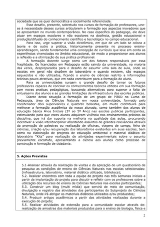 sociedade que se quer democrática e socialmente referenciada.
        Esse desafio, presente, sobretudo nos cursos de formação de professores, une-
se à necessidade desses cursos articularem a formação aos aspectos inovadores que
se apresentam no mundo contemporâneo. No caso específico do pedagogo, ele deve
atuar em espaços escolares e não escolares na docência, gestão educacional e
produção/difusão do conhecimento científico e tecnológico no campo educacional.
        Para isso, urge superar a visão dicotômica, em que de um lado se coloca a
teoria e de outro a prática, historicamente presente no processo ensino-
aprendizagem, sendo fundamental uma concepção de currículo que leve em conta as
experiências vivenciadas no âmbito educacional, de modo a proporcionar aos alunos
a reflexão e a otimização de sua prática profissional.
        A formação docente surge como um dos fatores responsáveis por essa
fragilidade. Os licenciados em Pedagogia estão saindo da universidade, na maioria
das vezes, despreparados para o desafio de assumir uma sala de aula, onde as
escolas em geral não dispõem de laboratório e quando existem, são espaços
esquecidos e não utilizados, ficando o ensino de ciências restrito a informações
teóricas pouco atrativas, que em nada contribuem para a formação do aluno.
        Para as universidades surgem o grande desafio de tornar os futuros
professores capazes de conciliar os conhecimentos teóricos obtidos em sua formação
com novas praticas pedagógicas, buscando alternativas para superar a falta de
entusiasmo dos alunos e as grandes limitações de infraestrutura das escolas publicas.
        Diante desta situação a formação de um grupo de PIBID no Curso de
Pedagogia, área de Ciências Naturais em nossa universidade, formado pelo
coordenador dois supervisores e quatorze bolsistas, em muito contribuirá para
melhorar a formação acadêmica do nosso alunado, como também dos alunos de
educação básica Anos Iniciais (1º ao 5º Ano) nas escolas publicas participantes,
estimulando para que estes alunos adquiram vivência nos ensinamentos práticos da
disciplina, que irá dar suporte na melhoria na qualidade das aulas, procurando
incentivar a visão interdisciplinar abordando assuntos de grandes relevâncias através
da promoção de palestras ou realização de oficinas, viagens de campo, feira de
ciências, criação e/ou recuperação dos laboratórios existentes em suas escolas, bem
como na elaboração de projetos de educação ambiental e material didático de
laboratório “Kits” para realização de atividades experimentais sobre o assunto
previamente escolhido, apresentando a ciência aos alunos como processo de
construção e formação de cidadania.



5. Ações Previstas


   5.1-Analisar através da realização de visitas e da aplicação de um questionário de
   pesquisa as condições de ensino de Ciências Naturais nas escolas selecionadas:
   (infraestrutura, laboratório, material didático utilizado, biblioteca);
   5.2. Realizar encontros com toda a equipe do projeto nas três semanas iniciais a
   partir da implantação do projeto para discutir e refletir com os professores sobre a
   utilização dos recursos de ensino de Ciências Naturais nas escolas participantes;
   5.3. Construir um blog (multi mídia) que servirá de meio de comunicação,
   divulgação e registro das atividades dos participantes do Subprojeto de Ciências
   Naturais, onde irá abrigar os materiais didáticos utilizados e/ou produzidos;
   5.4. Produzir artigos acadêmicos a partir das atividades realizadas durante a
   execução do projeto;
   5.5. Realizar atividades de extensão para a comunidade escolar através de:
   realização de amostras dos materiais produzidos para o ensino de biologia, física e

                                                                                     2
 