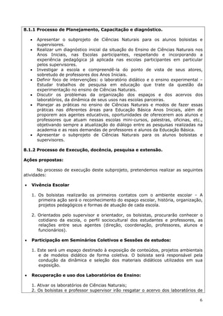 8.1.1 Processo de Planejamento, Capacitação e diagnóstico.

       Apresentar o subprojeto de Ciências Naturais para os alunos bolsistas e
        supervisores.
       Realizar um diagnóstico inicial da situação do Ensino de Ciências Naturais nos
        Anos Iniciais, nas Escolas participantes, respeitando e incorporando a
        experiência pedagógica já aplicada nas escolas participantes em particular
        pelos supervisores.
       Investigar a escola e compreendê-la do ponto de vista de seus atores,
        sobretudo de professores dos Anos Iniciais.
       Definir foco de intervenções: o laboratório didático e o ensino experimental –
        Estudar trabalhos de pesquisa em educação que trate da questão da
        experimentação no ensino de Ciências Naturais.
       Discutir os problemas da organização dos espaços e dos acervos dos
        laboratórios, da dinâmica de seus usos nas escolas parceiras.
       Planejar as práticas no ensino de Ciências Naturais e modos de fazer essas
        práticas nas diferentes áreas para Educação Básica Anos Iniciais, além de
        proporem aos agentes educativos, oportunidades de oferecerem aos alunos e
        professores que atuam nessas escolas mini-cursos, palestras, oficinas, etc.,
        objetivando sempre a atualização do diálogo entre as pesquisas realizadas na
        academia e as reais demandas de professores e alunos da Educação Básica.
       Apresentar o subprojeto de Ciências Naturais para os alunos bolsistas e
        supervisores.

8.1.2 Processo de Execução, docência, pesquisa e extensão.

Ações propostas:

       No processo de execução deste subprojeto, pretendemos realizar as seguintes
atividades:

   Vivência Escolar

    1. Os bolsistas realizarão os primeiros contatos com o ambiente escolar – A
       primeira ação será o reconhecimento do espaço escolar, história, organização,
       projetos pedagógicos e formas de atuação de cada escola.

    2. Orientados pelo supervisor e orientador, os bolsistas, procurarão conhecer o
       cotidiano da escola, o perfil sociocultural dos estudantes e professores, as
       relações entre seus agentes (direção, coordenação, professores, alunos e
       funcionários).

   Participação em Seminários Coletivos e Sessões de estudos:

    1. Este será um espaço destinado à exposição de conteúdos, projetos ambientais
       e de modelos didático de forma coletiva. O bolsista será responsável pela
       condução da dinâmica e seleção dos materiais didáticos utilizados em sua
       exposição.

   Recuperação e uso dos Laboratórios de Ensino:

    1. Ativar os laboratórios de Ciências Naturais;
    2. Os bolsistas e professor supervisor irão resgatar o acervo dos laboratórios de

                                                                                    6
 
