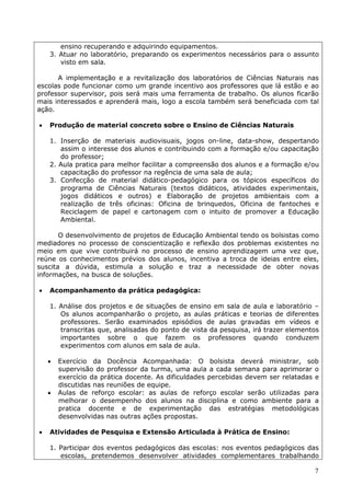 ensino recuperando e adquirindo equipamentos.
    3. Atuar no laboratório, preparando os experimentos necessários para o assunto
       visto em sala.

      A implementação e a revitalização dos laboratórios de Ciências Naturais nas
escolas pode funcionar como um grande incentivo aos professores que lá estão e ao
professor supervisor, pois será mais uma ferramenta de trabalho. Os alunos ficarão
mais interessados e aprenderá mais, logo a escola também será beneficiada com tal
ação.

   Produção de material concreto sobre o Ensino de Ciências Naturais

    1. Inserção de materiais audiovisuais, jogos on-line, data-show, despertando
       assim o interesse dos alunos e contribuindo com a formação e/ou capacitação
       do professor;
    2. Aula pratica para melhor facilitar a compreensão dos alunos e a formação e/ou
       capacitação do professor na regência de uma sala de aula;
    3. Confecção de material didático-pedagógico para os tópicos específicos do
       programa de Ciências Naturais (textos didáticos, atividades experimentais,
       jogos didáticos e outros) e Elaboração de projetos ambientais com a
       realização de três oficinas: Oficina de brinquedos, Oficina de fantoches e
       Reciclagem de papel e cartonagem com o intuito de promover a Educação
       Ambiental.

       O desenvolvimento de projetos de Educação Ambiental tendo os bolsistas como
mediadores no processo de conscientização e reflexão dos problemas existentes no
meio em que vive contribuirá no processo de ensino aprendizagem uma vez que,
reúne os conhecimentos prévios dos alunos, incentiva a troca de ideias entre eles,
suscita a dúvida, estimula a solução e traz a necessidade de obter novas
informações, na busca de soluções.

   Acompanhamento da prática pedagógica:

    1. Análise dos projetos e de situações de ensino em sala de aula e laboratório –
       Os alunos acompanharão o projeto, as aulas práticas e teorias de diferentes
       professores. Serão examinados episódios de aulas gravadas em vídeos e
       transcritas que, analisadas do ponto de vista da pesquisa, irá trazer elementos
       importantes sobre o que fazem os professores quando conduzem
       experimentos com alunos em sala de aula.

       Exercício da Docência Acompanhada: O bolsista deverá ministrar, sob
        supervisão do professor da turma, uma aula a cada semana para aprimorar o
        exercício da prática docente. As dificuldades percebidas devem ser relatadas e
        discutidas nas reuniões de equipe.
       Aulas de reforço escolar: as aulas de reforço escolar serão utilizadas para
        melhorar o desempenho dos alunos na disciplina e como ambiente para a
        pratica docente e de experimentação das estratégias metodológicas
        desenvolvidas nas outras ações propostas.

   Atividades de Pesquisa e Extensão Articulada à Prática de Ensino:

    1. Participar dos eventos pedagógicos das escolas: nos eventos pedagógicos das
       escolas, pretendemos desenvolver atividades complementares trabalhando

                                                                                    7
 