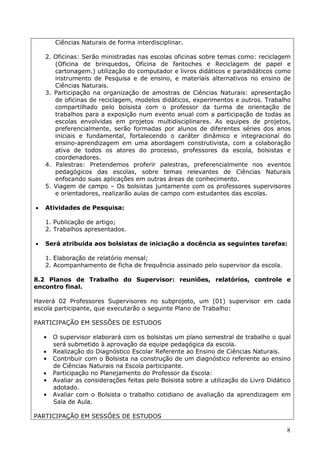 Ciências Naturais de forma interdisciplinar.

    2. Oficinas: Serão ministradas nas escolas oficinas sobre temas como: reciclagem
       (Oficina de brinquedos, Oficina de fantoches e Reciclagem de papel e
       cartonagem.) utilização do computador e livros didáticos e paradidáticos como
       instrumento de Pesquisa e de ensino, e materiais alternativos no ensino de
       Ciências Naturais.
    3. Participação na organização de amostras de Ciências Naturais: apresentação
       de oficinas de reciclagem, modelos didáticos, experimentos e outros. Trabalho
       compartilhado pelo bolsista com o professor da turma de orientação de
       trabalhos para a exposição num evento anual com a participação de todas as
       escolas envolvidas em projetos multidisciplinares. As equipes de projetos,
       preferencialmente, serão formadas por alunos de diferentes séries dos anos
       iniciais e fundamental, fortalecendo o caráter dinâmico e integracional do
       ensino-aprendizagem em uma abordagem construtivista, com a colaboração
       ativa de todos os atores do processo, professores da escola, bolsistas e
       coordenadores.
    4. Palestras: Pretendemos proferir palestras, preferencialmente nos eventos
       pedagógicos das escolas, sobre temas relevantes de Ciências Naturais
       enfocando suas aplicações em outras áreas de conhecimento.
    5. Viagem de campo – Os bolsistas juntamente com os professores supervisores
       e orientadores, realizarão aulas de campo com estudantes das escolas.

   Atividades de Pesquisa:

    1. Publicação de artigo;
    2. Trabalhos apresentados.

   Será atribuída aos bolsistas de iniciação a docência as seguintes tarefas:

    1. Elaboração de relatório mensal;
    2. Acompanhamento de ficha de frequência assinado pelo supervisor da escola.

8.2 Planos de Trabalho do Supervisor: reuniões, relatórios, controle e
encontro final.

Haverá 02 Professores Supervisores no subprojeto, um (01) supervisor em cada
escola participante, que executarão o seguinte Plano de Trabalho:

PARTICIPAÇÃO EM SESSÕES DE ESTUDOS

    •   O supervisor elaborará com os bolsistas um plano semestral de trabalho o qual
        será submetido à aprovação da equipe pedagógica da escola.
       Realização do Diagnóstico Escolar Referente ao Ensino de Ciências Naturais.
    •   Contribuir com o Bolsista na construção de um diagnóstico referente ao ensino
        de Ciências Naturais na Escola participante.
       Participação no Planejamento do Professor da Escola:
    •   Avaliar as considerações feitas pelo Bolsista sobre a utilização do Livro Didático
        adotado.
    •   Avaliar com o Bolsista o trabalho cotidiano de avaliação da aprendizagem em
        Sala de Aula.

PARTICIPAÇÃO EM SESSÕES DE ESTUDOS

                                                                                        8
 