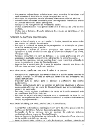 •   O supervisor elaborará com os bolsistas um plano semestral de trabalho o qual
      será submetido à aprovação da equipe pedagógica da escola.
  •   Realização do Diagnóstico Escolar Referente ao Ensino de Ciências Naturais.
  •   Contribuir com o Bolsista na construção de um diagnóstico referente ao ensino
      de Ciências Naturais na Escola participante.
  •   Participação no Planejamento do Professor da Escola:
  •   Avaliar as considerações feitas pelo Bolsista sobre a utilização do Livro Didático
      adotado.
  •   Avaliar com o Bolsista o trabalho cotidiano de avaliação da aprendizagem em
      Sala de Aula.

EXERCÍCIO DA DOCÊNCIA ACOMPANHADO

  •   Acompanhar a frequência e a participação do Bolsista, no mínimo, a duas aulas
      por semana na condição de assistente.
  •   Participar e colaborar na avaliação do planejamento na elaboração de planos
      de aula e na resolução de questões.
  •   Acompanhar e avaliar as práticas planejadas pelo Bolsista para tornar
      operacional o plano didático quando, sob a supervisão do Professor da turma,
      ministrar aulas.
  •   Participar conjuntamente com os Bolsistas e os outros professores em um
      processo de avaliação mais uniforme e abrangente, no ambiente escolar.
  •   Acompanhar e participar com os bolsistas de um curso referente à utilização de
      novas tecnologias no ensino de Ciências Naturais.
  •   Acompanhar a organização de grupos de estudos referente aos temas de
      Ciências Naturais e sua relação com o ensino.

ATIVIDADES DE EXTENSÃO ARTICULADAS À PRÁTICA DE ENSINO

  •   Participação na organização dos temas de leituras e estudos sobre o ensino de
      Ciências Naturais no processo de formação continuada dos professores das
      escolas conveniadas.
  •   Organizar aula de campo para os bolsistas e professores das escolas
      participantes.
  •   Planejar conjuntamente com os bolsistas as palestras educativas e oficinas
      pedagógicas referentes ao ensino de Ciências Naturais que serão realizadas no
      decorrer do subprojeto.
  •   Participar com os bolsistas e professores da escola participante na organização
      de uma Mostra de Ciências Naturais.
  •   Participar na organização conjuntamente com o coordenador de área de um
      evento para apresentação das atividades acadêmicas e escolares realizadas no
      âmbito do programa PIBID.

ATIVIDADES DE PESQUISA ARTICULADAS À PRÁTICA DE ENSINO

  •   Acompanhar os bolsistas na realização de um perfil da prática pedagógica dos
      professores de Ciências Naturais das escolas participantes.
  •   Confecção de forma conjunta com os bolsistas de materiais didáticos
      contextualizados no ensino de Ciências Naturais.
  •   Acompanhamento dos bolsistas na elaboração de artigos científicos referente
      ao livro didático de Ciências naturais.
  •   Acompanhamento dos bolsistas na produção de artigos científicos referente ao

                                                                                      9
 