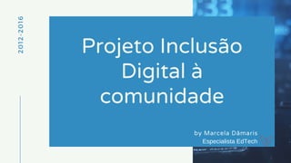 2012-2016
Projeto Inclusão
Digital à
comunidade
by Marcela Dâmaris
Especialista EdTech
 