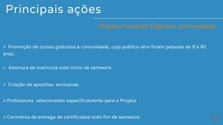 Principais ações
> Promoção de cursos gratuitos à comunidade, cujo público-alvo foram pessoas de 9 a 90
anos.
Projeto Inclusão Digital à comunidade
> Abertura de matrícula todo início de semestre
> Criação de apostilas  exclusivas
> Professores  selecionados especificamente para o Projeto
> Cerimônia de entrega de certificados todo fim de semestre.
 