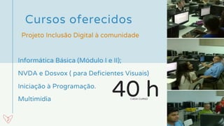 Cursos oferecidos 
Informática Básica (Módulo I e II);
Multimídia
Projeto Inclusão Digital à comunidade
NVDA e Dosvox ( para Deficientes Visuais)
Iniciação à Programação.
40 hCADA CURSO
 