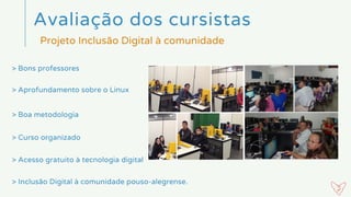 > Bons professores
Avaliação dos cursistas 
Projeto Inclusão Digital à comunidade
> Aprofundamento sobre o Linux
> Boa metodologia
> Curso organizado
> Acesso gratuito à tecnologia digital
> Inclusão Digital à comunidade pouso-alegrense.
 