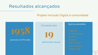 Resultados alcançados
pessoas certificadas
Formação para
Bairros atendidos
1958 19
deficientes visuais
Projeto Inclusão Digital à comunidade
Algodão,
Árvore Grande,
Centro,
Fátima
São Camilo
São Cristóvão 
Santa Luzia
 