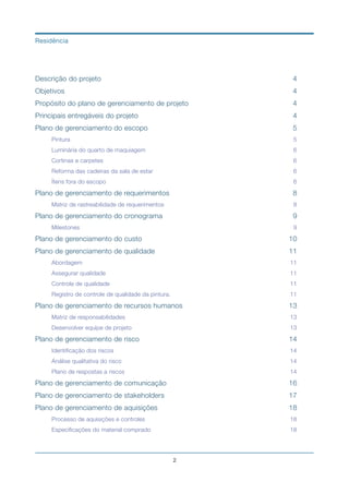 Descrição do projeto	 4
Objetivos	 4
Propósito do plano de gerenciamento de projeto	 4
Principais entregáveis do projeto	 4
Plano de gerenciamento do escopo	 5
Pintura	 5
Luminária do quarto de maquiagem	 6
Cortinas e carpetes	 6
Reforma das cadeiras da sala de estar	 6
Ítens fora do escopo	 6
Plano de gerenciamento de requerimentos	 8
Matriz de rastreabilidade de requerimentos	 8
Plano de gerenciamento do cronograma	 9
Milestones	 9
Plano de gerenciamento do custo	 10
Plano de gerenciamento de qualidade	 11
Abordagem	 11
Assegurar qualidade	 11
Controle de qualidade	 11
Registro de controle de qualidade da pintura.	 11
Plano de gerenciamento de recursos humanos	 13
Matriz de responsabilidades	 13
Desenvolver equipe de projeto	 13
Plano de gerenciamento de risco	 14
Identificação dos riscos	 14
Análise qualitativa do risco	 14
Plano de respostas a riscos	 14
Plano de gerenciamento de comunicação	 16
Plano de gerenciamento de stakeholders	 17
Plano de gerenciamento de aquisições	 18
Processo de aquisições e controles	 18
Especificações do material comprado	 18
!2
Residência
 