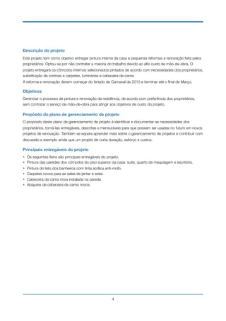 Descrição do projeto
Este projeto tem como objetivo entregar pintura interna da casa e pequenas reformas e renovação feita pelos
proprietários. Optou-se por não contratar a maioria do trabalho devido ao alto custo de mão-de-obra. O
projeto entregará os cômodos internos selecionados pintados de acordo com necessidades dos proprietários,
substituição de cortinas e carpetes, luminárias e cabeceira de cama.
A reforma e renovação devem começar do feriado de Carnaval de 2015 e terminar até o ﬁnal de Março.
Objetivos
Gerenciar o processo de pintura e renovação da residência, de acordo com preferência dos proprietários,
sem contratar o serviço de mão-de-obra para atingir aos objetivos de custo do projeto.
Propósito do plano de gerenciamento de projeto
O propósito deste plano de gerenciamento de projeto é identiﬁcar e documentar as necessidades dos
proprietários, torná-las entregáveis, descritas e mensuráveis para que possam ser usadas no futuro em novos
projetos de renovação. Também se espera aprender mais sobre o gerenciamento de projetos e contribuir com
discussão e exemplo ainda que um projeto de curta duração, esforço e custos.
Principais entregáveis do projeto
• Os seguintes ítens são principais entregáveis do projeto.
• Pintura das paredes dos cômodos do piso superior da casa: suite, quarto de maquiagem e escritório.
• Pintura do teto dos banheiros com tinta acrílica anti-mofo.
• Carpetes novos para as salas de jantar e estar.
• Cabeceira da cama nova instalada na parede.
• Abajures de cabeceira de cama novos.
!4
 