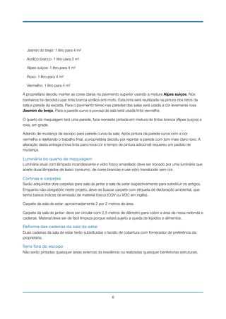- Jasmin do brejo: 1 litro para 4 m²
- Acrílico branco: 1 litro para 3 m²
- Alpes suíços: 1 litro para 4 m²
- Roxo: 1 litro para 4 m²
- Vermelho: 1 litro para 4 m²
A proprietária decidiu manter as cores claras no pavimento superior usando a mistura Alpes suíços. Nos
banheiros foi decidido usar tinta branca acrílica anti-mofo. Esta tinta será reutilizada na pintura dos tetos da
sala e parede da escada. Para o pavimento térreo nas paredes das salas será usada a cor levemente rosa
Jasmim do brejo. Para a parede curva e porosa da sala será usada tinta vermelha.
O quarto de maquiagem terá uma parede, face noroeste pintada em mistura de tintas branca (Alpes suíços) e
roxa, em grade.
Adendo de mudança de escopo para parede curva da sala: Após pintura da parede curva com a cor
vermelha e rejeitando o trabalho ﬁnal, a proprietária decidiu por repintar a parede com tom mais claro roxo. A
alteração desta entrega (nova tinta para nova cor e tempo de pintura adicional) requereu um pedido de
mudança.
Luminária do quarto de maquiagem

Luminária atual com lâmpada incandescente e vidro fosco amarelado deve ser trocado por uma luminária que
aceite duas lâmpadas de baixo consumo, de cores brancas e use vidro translúcido sem cor.
Cortinas e carpetes

Serão adquiridos dois carpetes para sala de jantar e sala de estar respectivamente para substituir os antigos.
Enquanto não obrigatório neste projeto, deve-se buscar carpete com etiqueta de declaração ambiental, que
tenha baixos índices de emissão de material tóxico (COV ou VOC em inglês).
Carpete da sala de estar: aproximadamente 2 por 2 metros de área.
Carpete da sala de jantar: deve ser circular com 2,5 metros de diâmetro para cobrir a área da mesa redonda e
cadeiras. Material deve ser de fácil limpeza porque estará sujeito a queda de líquidos e alimentos.
Reforma das cadeiras da sala de estar

Duas cadeiras da sala de estar terão substituídas o tecido de cobertura com fornecedor de preferência da
proprietária.
Ítens fora do escopo

Não serão pintadas quaisquer áreas externas da residência ou realizadas quaisquer benfeitorias estruturais. 
!6
 