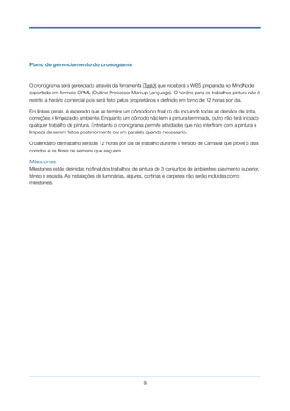 Plano de gerenciamento do cronograma
O cronograma será gerenciado através da ferramenta iTaskX que receberá a WBS preparada no MindNode
exportada em formato OPML (Outline Processor Markup Language). O horário para os trabalhos pintura não é
restrito a horário comercial pois será feito pelos proprietários e deﬁnido em torno de 12 horas por dia.
Em linhas gerais, é esperado que se termine um cômodo no ﬁnal do dia incluindo todas as demãos de tinta,
correções e limpeza do ambiente. Enquanto um cômodo não tem a pintura terminada, outro não terá iniciado
qualquer trabalho de pintura. Entretanto o cronograma permite atividades que não interﬁram com a pintura e
limpeza de serem feitos posteriormente ou em paralelo quando necessário.
O calendário de trabalho será de 12 horas por dia de trabalho durante o feriado de Carnaval que provê 5 dias
corridos e os ﬁnais de semana que seguem.
Milestones

Milestones estão deﬁnidas no ﬁnal dos trabalhos de pintura de 3 conjuntos de ambientes: pavimento superior,
térreo e escada. As instalações de luminárias, abjures, cortinas e carpetes não serão incluídas como
milestones. 
!9
 
