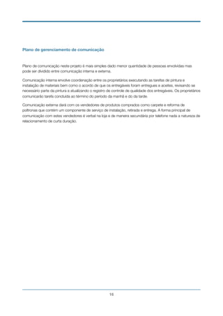Plano de gerenciamento de comunicação
Plano de comunicação neste projeto é mais simples dado menor quantidade de pessoas envolvidas mas
pode ser dividido entre comunicação interna e externa.
Comunicação interna envolve coordenação entre os proprietários executando as tarefas de pintura e
instalação de materiais bem como o acordo de que os entregáveis foram entregues e aceites, revisando se
necessário parte da pintura e atualizando o registro de controle de qualidade dos entregáveis. Os proprietários
comunicarão tarefa concluída ao término do período da manhã e do da tarde.
Comunicação externa dará com os vendedores de produtos comprados como carpete e reforma de
poltronas que contém um componente de serviço de instalação, retirada e entrega. A forma principal de
comunicação com estes vendedores é verbal na loja e de maneira secundária por telefone nada a natureza de
relacionamento de curta duração.
!16
 
