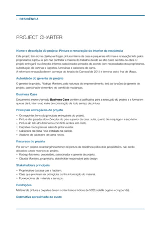 PROJECT CHARTER
Nome e descrição do projeto: Pintura e renovação do interior da residência
Este projeto tem como objetivo entregar pintura interna da casa e pequenas reformas e renovação feita pelos
proprietários. Optou-se por não contratar a maioria do trabalho devido ao alto custo de mão-de-obra. O
projeto entregará os cômodos internos selecionados pintados de acordo com necessidades dos proprietários,
substituição de cortinas e carpetes, luminárias e cabeceira de cama.
A reforma e renovação devem começar do feriado de Carnaval de 2015 e terminar até o ﬁnal de Março.
Autoridade do gerente de projeto
O gerente de projeto, Rodrigo Monteiro, pela natureza do empreendimento, terá as funções de gerente de
projeto, patrocinador e membro do comitê de mudanças.
Business Case
Documento anexo chamado Business Case contém a justiﬁcativa para a execução do projeto e a forma em
que se dará, interno ao invés de contratação de todo serviço de pintura.
Principais entregáveis do projeto
• Os seguintes ítens são principais entregáveis do projeto.
• Pintura das paredes dos cômodos do piso superior da casa: suite, quarto de maquiagem e escritório.
• Pintura do teto dos banheiros com tinta acrílica anti-mofo.
• Carpetes novos para as salas de jantar e estar.
• Cabeceira da cama nova instalada na parede.
• Abajures de cabeceira de cama novos.
Recursos do projeto
Por ser um projeto de abrangência menor de pintura da residência pelos dois proprietários, não serão
alocados outros recursos ao projeto.
• Rodrigo Monteiro, proprietário, patrocinador e gerente de projeto.
• Claudia Monteiro, proprietária, stakeholder responsável pelo design
Stakeholders principais
• Proprietários da casa que a habitam.
• Cães que precisam ser protegidos contra intoxicação do material.
• Fornecedores de materiais e serviços
Restrições
Material de pintura e carpetes devem conter baixos índices de VOC (volatile organic compounds).
Estimativa aproximada de custo
• RESIDÊNCIA
 