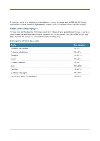 O custo de material (tinta, kit de pintura, ﬁtas adesivas e objetos de renovação) é de R$2.500,00. O custo
estimado em horas de trabalho dos proprietários é de R$3.500,00 totalizando R$6.000,00 para o projeto.
Riscos identiﬁcados no projeto
Principal risco identiﬁcado antes do início do projeto é em não se atingir a qualidade determinada no plano de
gerenciamento de qualidade deixando falhas visíveis na pintura das paredes. Risco secundário é que a tinta
possa manchar móveis que não foram cobertos corretamente e pisos.
Cronograma principal do projeto
Tarefa Data completa
Pintura da sala de jantar 2015/2/14
Pintura da sala de estar 2015/2/15
Banheiros 2015/2/16
Escada 2015/2/17
Pintura do corredor 2015/2/21
Suite 2015/2/22
Escritório 2015/2/28
Quarto de maquiagem 2015/3/01
Luminária do quarto de maquiagem 2015/3/01
 