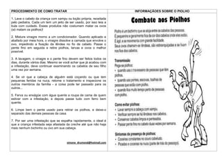 PROCEDIMENTO DE COMO TRATAR                                         INFORMAÇÃOES SOBRE O PIOLHO

1. Lave o cabelo da criança com xampu ou loção própria, receitada
pelo pediatra. Cada um tem um jeito de ser usado, por isso leia a
bula com cuidado. Esses produtos não costumam matar os ovos
(só matam os piolhos)!

2. Misture vinagre morno a um condicionador. Quando aplicado e
abafado por meia hora, o vinagre dissolve a camada que envolve o
ovo, impedindo a fixação da lêndea no fio de cabelo. Passe o
pente fino em seguida e retire piolhos, larvas e ovos o melhor
possível.

3. A lavagem, o vinagre e o pente fino devem ser feitos todos os
dias, durante vários dias. Mesmo se você achar que já acabou com
a infestação, deve continuar examinando os cabelos de seu filho
uma vez por semana.

4. Se vir que a cabeça de alguém está coçando ou que tem
pequenas feridas na nuca, retome o tratamento e inspecione os
outros membros da família - a coisa pode ter passado para os
outros...

5. Ferva ou enxágüe com água quente a roupa de cama de quem
estiver com a infestação, e depois passe tudo com ferro bem
quente.

6. Limpe bem o pente usado para retirar os piolhos, e deixe-o
separado das demais pessoas da casa.

7. Por ser uma infestação que se espalha rapidamente, o ideal é
que a criança infestada seja afastada da creche até que não haja
mais nenhum bichinho ou ovo em sua cabeça.



                                      simone_drumond@hotmail.com
 