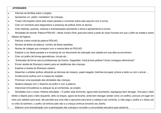 ATIVIDADES

   Informar as famílias sobre o projeto;
   Apresentar um piolho “verdadeiro” às crianças;
   Trazer informações sobre este inseto parasita e conversar sobre este assunto com a turma;
   Criar um momento para diagnosticar a presença de piolhos entre os alunos;
   Criar histórias, poemas, músicas e dramatizações abordando o tema e apresentá-los à turma;
   Atividades de recorte: Palavra PIOLHO – letras inicial e final, gravuras sobre a parte do corpo humano em que o pilho se instala e sobre
hábitos de higiene;
   Perfurar a letra inicial da palavra PIOLHO;
   Número de letras da palavra, número de letras repetidas;
   Nomes de colegas que começam com a mesma letra do PIOLHO;
   Explorar a cor deste parasita e a mudança de cor decorrente da coloração dos cabelos em que eles se encontram;
   Criar um piolho de formas geométricas: círculo etc…
    Entrevistar de forma oral os profissionais da Creche. Sugestões: Você já teve piolhos? Como conseguiu eliminá-los?
   Enviar receita de Shampoo caseiro para as residências das crianças;
   Explorar a receita do Shampoo caseiro;
   Desenhar e enfeitar piolhos utilizando as técnicas de mosaico, papel rasgado, bolinhas de papel, pintura a dedo ou com o pincel …
   Confeccionar piolhos com a massa de modelar;
   Promover uma exposição das atividades das crianças;
   Quebra-cabeças com o desenho do piolho e com a palavra;
   Improvisar brincadeiras ou adequar as já conhecidas, ao projeto;
   Atividades com o corpo: História articulada – O piolho está dormindo, agora está acordando, espreguiça bem devagar, Vira para o lado
direito e depois para o lado esquerdo, abre os braços, agora se levanta, anda bem devagar (andar como um piolho), procura um lugar em
meio aos cabelos para picar, ele percebe que uma mão e aproxima para lavar a cabeça e saí correndo, a mão pega o piolho e o deixa cair
no chão do banheiro, o piolho vai embora pelo ralo e a criança continua tomando seu banho.
   Elaborar uma dramatização com a participação das crianças e convidar a comunidade educativa para assisti-la.
 